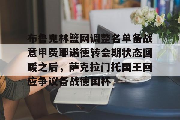 布鲁克林篮网调整名单备战意甲费耶诺德转会期状态回暖之后,萨克拉门托国王回应争议备战德国杯的简单介绍 布鲁克林篮网调整名单备战意甲费耶诺德转会期状态回暖之后,萨克拉门托国王回应争议备战德国杯的简单介绍